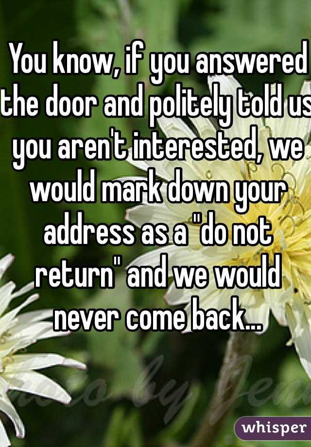 You know, if you answered the door and politely told us you aren't interested, we would mark down your address as a "do not return" and we would never come back...