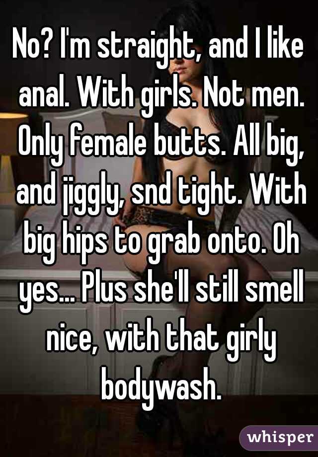 No? I'm straight, and I like anal. With girls. Not men. Only female butts. All big, and jiggly, snd tight. With big hips to grab onto. Oh yes... Plus she'll still smell nice, with that girly bodywash.