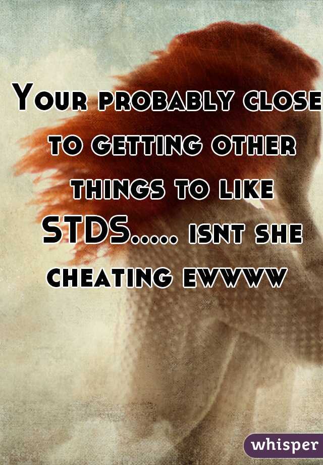 Your probably close to getting other things to like STDS..... isnt she cheating ewwww 