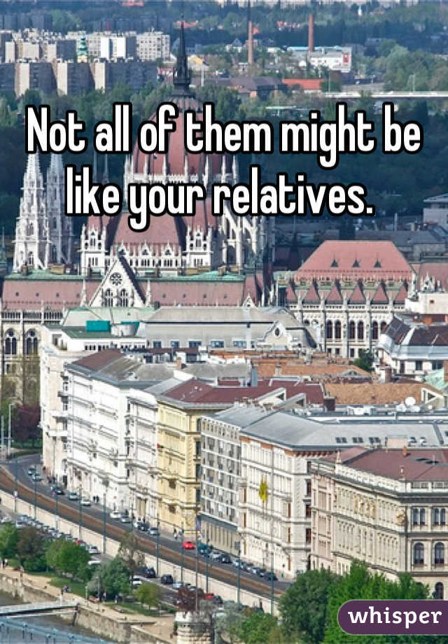 Not all of them might be like your relatives. 