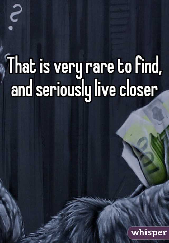 That is very rare to find, and seriously live closer