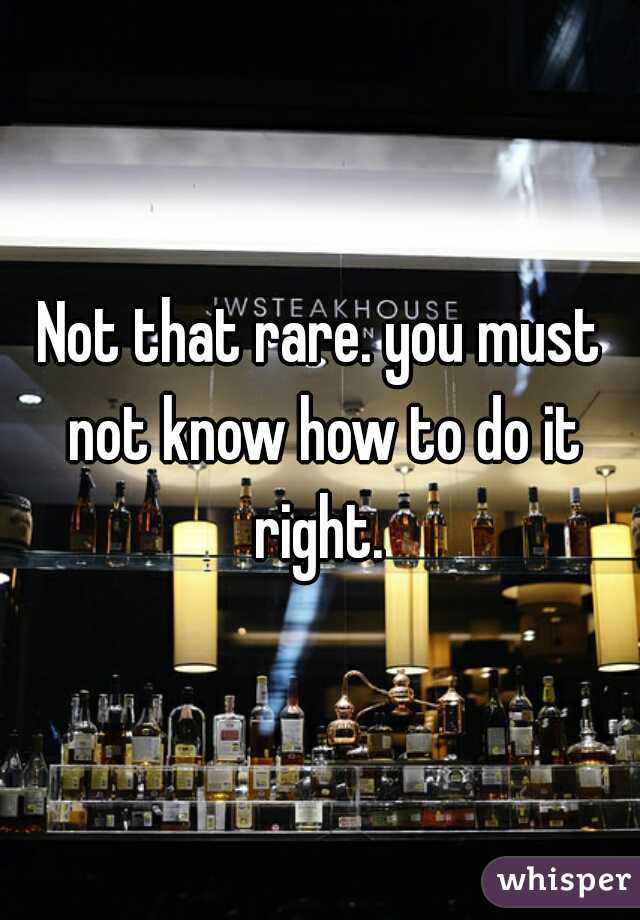 Not that rare. you must not know how to do it right. 