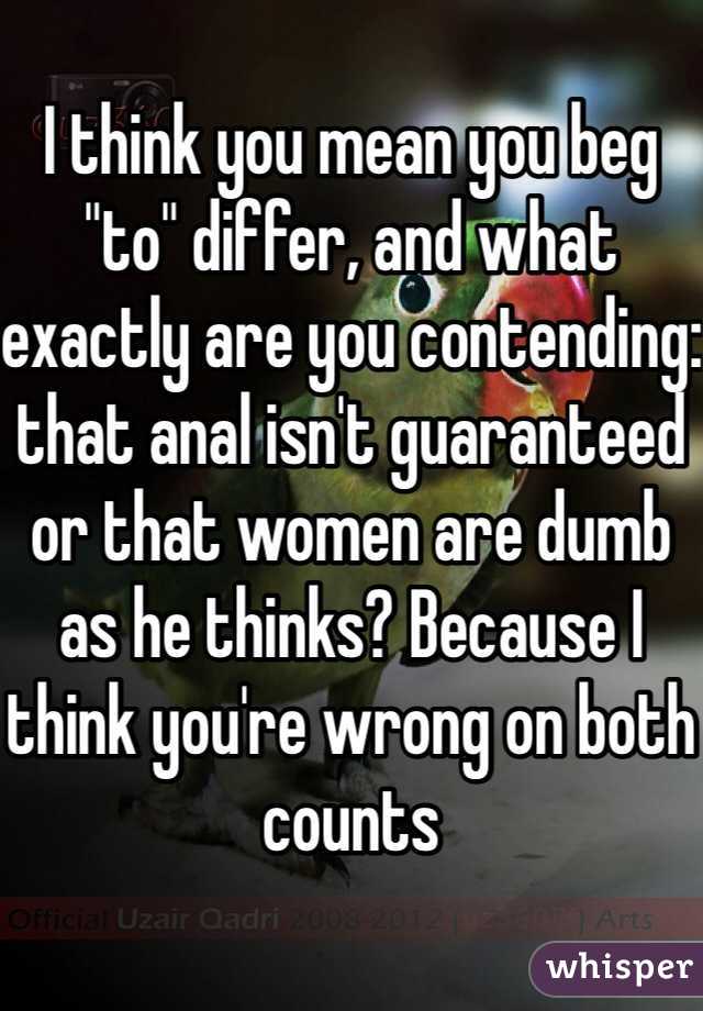 
I think you mean you beg "to" differ, and what exactly are you contending: that anal isn't guaranteed or that women are dumb as he thinks? Because I think you're wrong on both counts