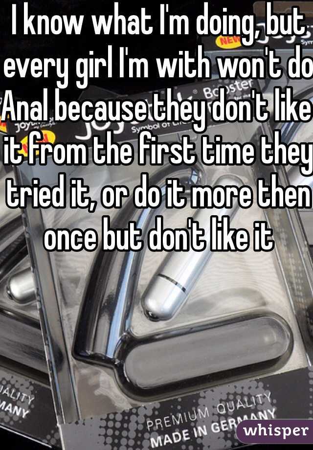 I know what I'm doing, but every girl I'm with won't do Anal because they don't like it from the first time they tried it, or do it more then once but don't like it