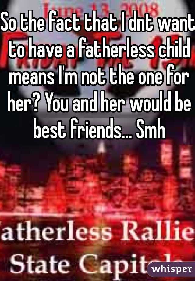 So the fact that I dnt want to have a fatherless child means I'm not the one for her? You and her would be best friends... Smh