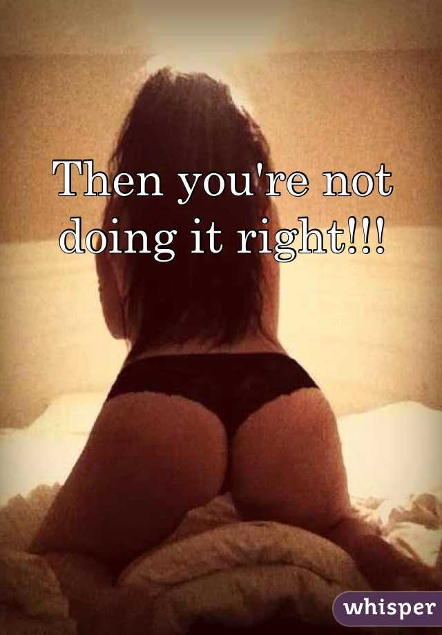 Then you're not doing it right!!!