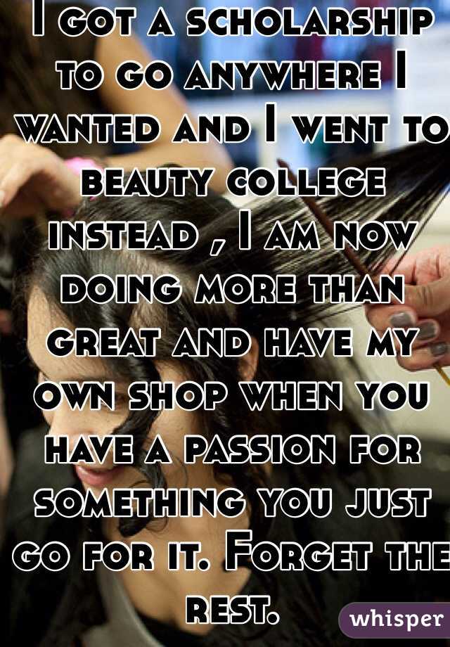 I got a scholarship to go anywhere I wanted and I went to beauty college instead , I am now doing more than great and have my own shop when you have a passion for something you just go for it. Forget the rest.