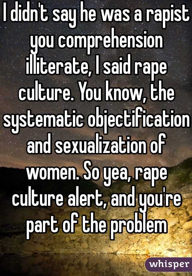 I didn't say he was a rapist you comprehension illiterate, I said rape culture. You know, the systematic objectification and sexualization of women. So yea, rape culture alert, and you're part of the problem