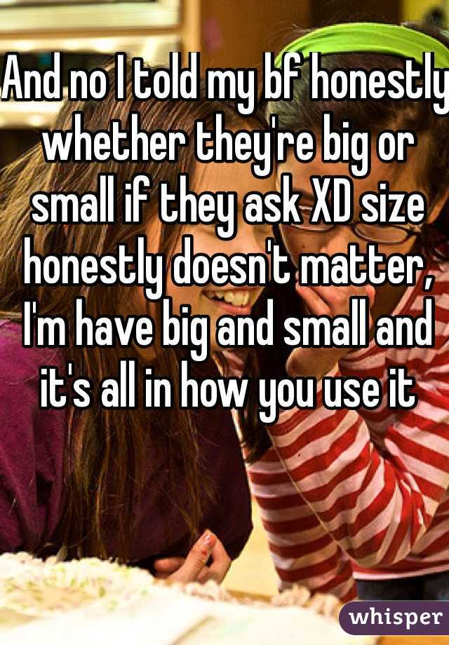 And no I told my bf honestly whether they're big or small if they ask XD size honestly doesn't matter, I'm have big and small and it's all in how you use it 