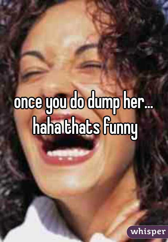 once you do dump her... haha thats funny
