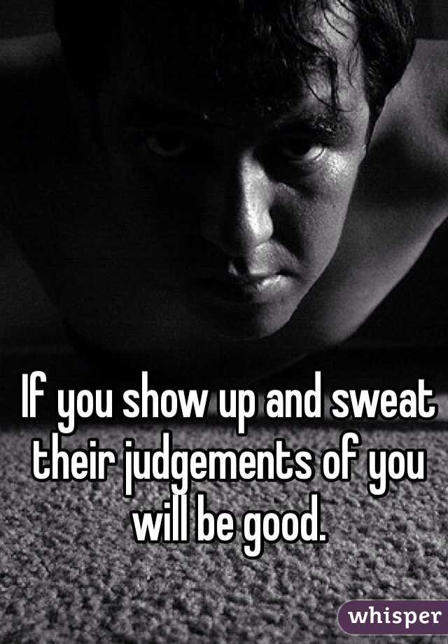 If you show up and sweat their judgements of you will be good.  