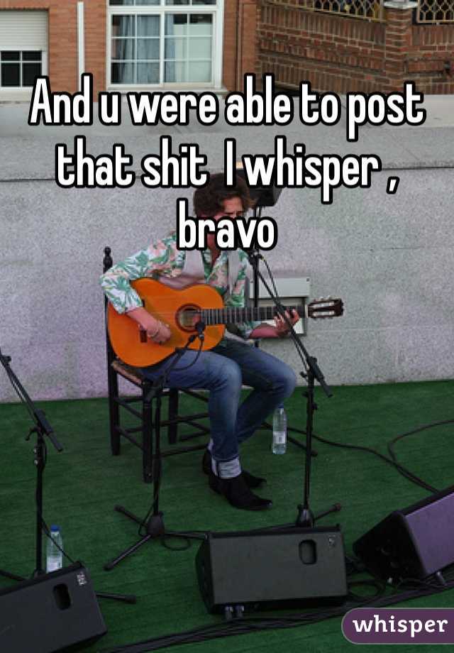 And u were able to post that shit  I whisper , bravo 