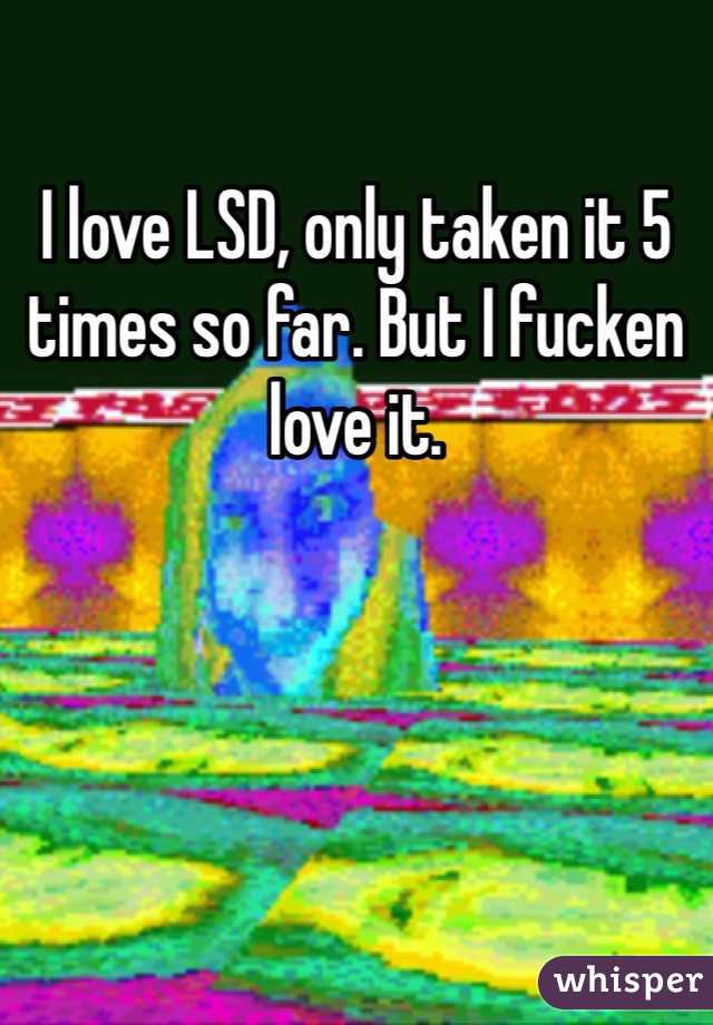 I love LSD, only taken it 5 times so far. But I fucken love it.