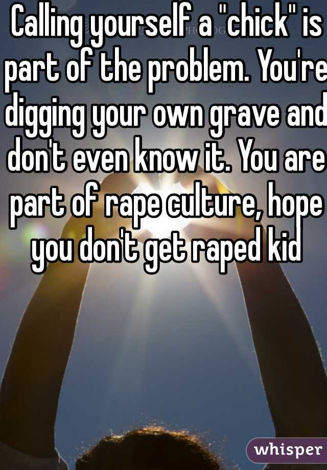 Calling yourself a "chick" is part of the problem. You're digging your own grave and don't even know it. You are part of rape culture, hope you don't get raped kid