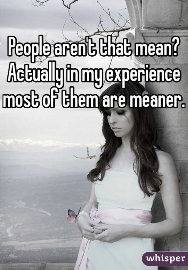 People aren't that mean? Actually in my experience most of them are meaner.