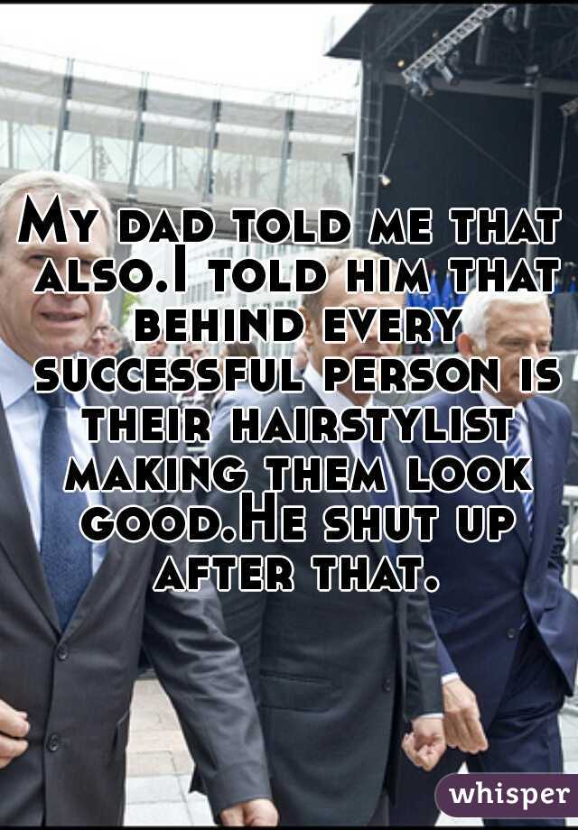 My dad told me that also.I told him that behind every successful person is their hairstylist making them look good.He shut up after that.