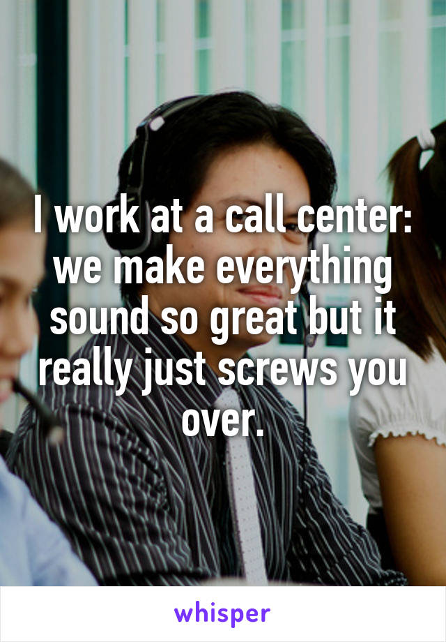 I work at a call center: we make everything sound so great but it really just screws you over.