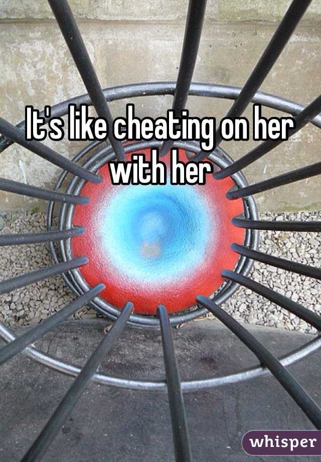 It's like cheating on her with her