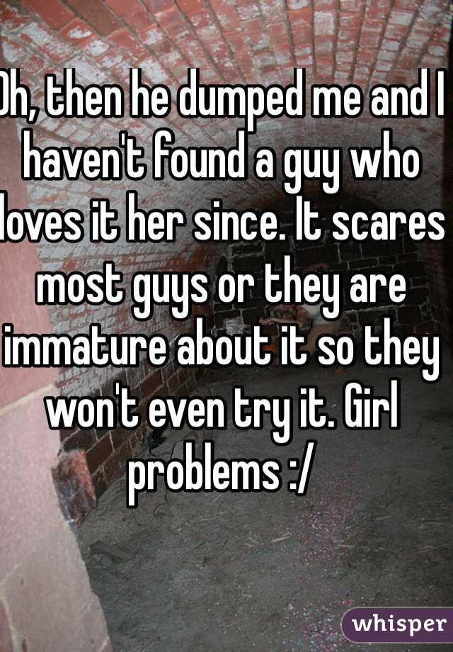 Oh, then he dumped me and I haven't found a guy who loves it her since. It scares most guys or they are immature about it so they won't even try it. Girl problems :/