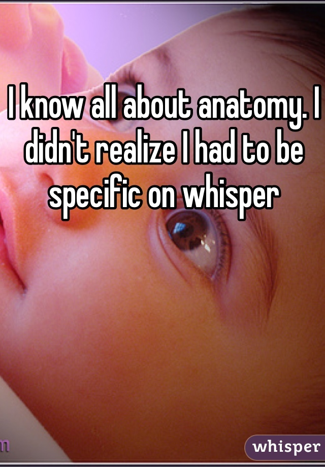 I know all about anatomy. I didn't realize I had to be specific on whisper 