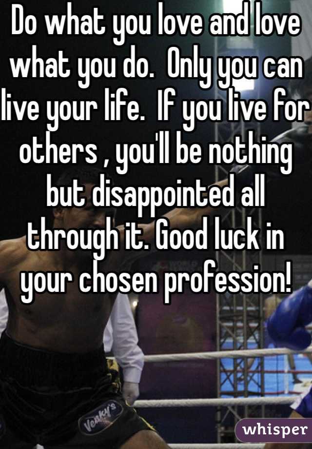 Do what you love and love what you do.  Only you can live your life.  If you live for others , you'll be nothing but disappointed all through it. Good luck in your chosen profession! 