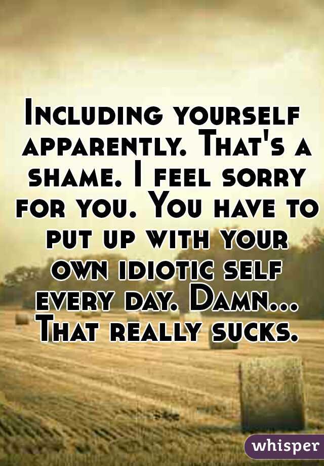 Including yourself apparently. That's a shame. I feel sorry for you. You have to put up with your own idiotic self every day. Damn... That really sucks.