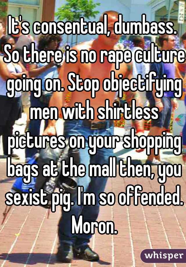 It's consentual, dumbass. So there is no rape culture going on. Stop objectifying men with shirtless pictures on your shopping bags at the mall then, you sexist pig. I'm so offended. Moron.