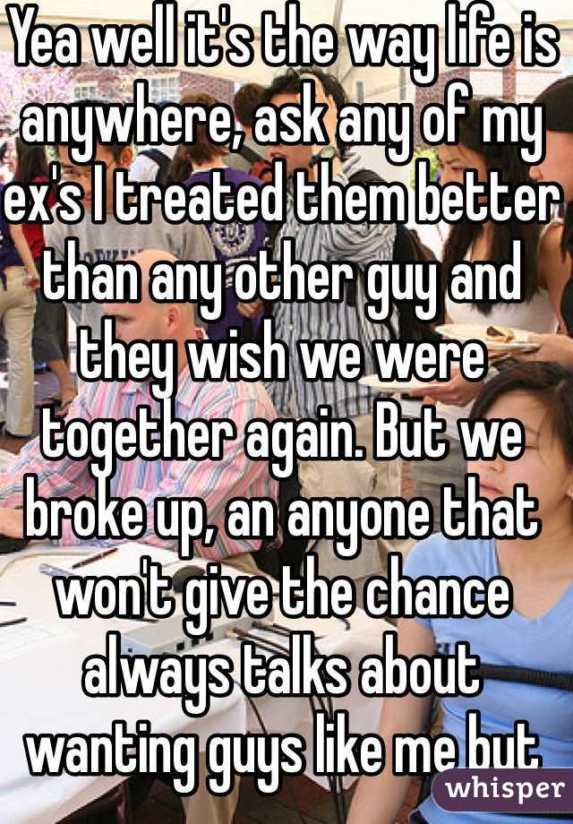 Yea well it's the way life is anywhere, ask any of my ex's I treated them better than any other guy and they wish we were together again. But we broke up, an anyone that won't give the chance always talks about wanting guys like me but not me.