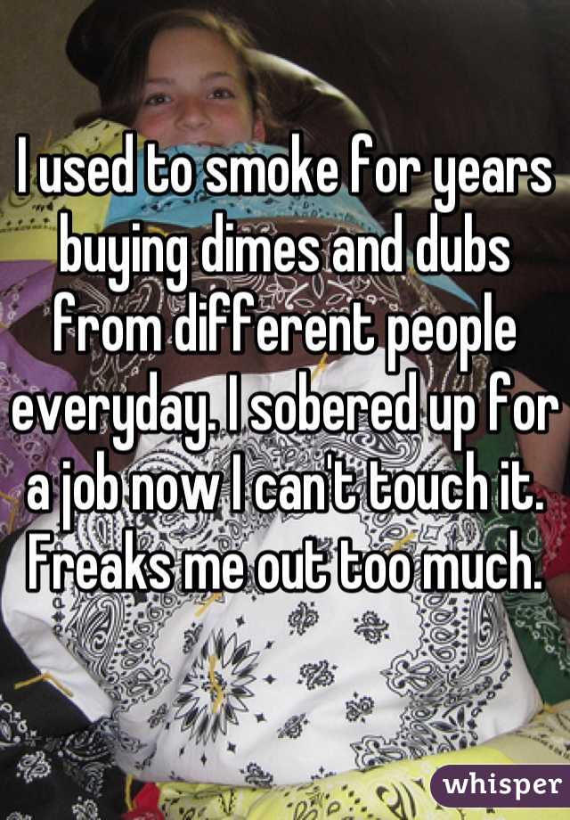 I used to smoke for years buying dimes and dubs from different people everyday. I sobered up for a job now I can't touch it. Freaks me out too much.