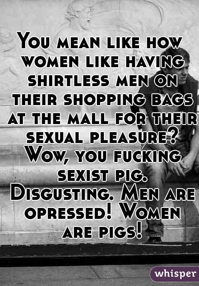 You mean like how women like having shirtless men on their shopping bags at the mall for their sexual pleasure? Wow, you fucking sexist pig. Disgusting. Men are opressed! Women are pigs!