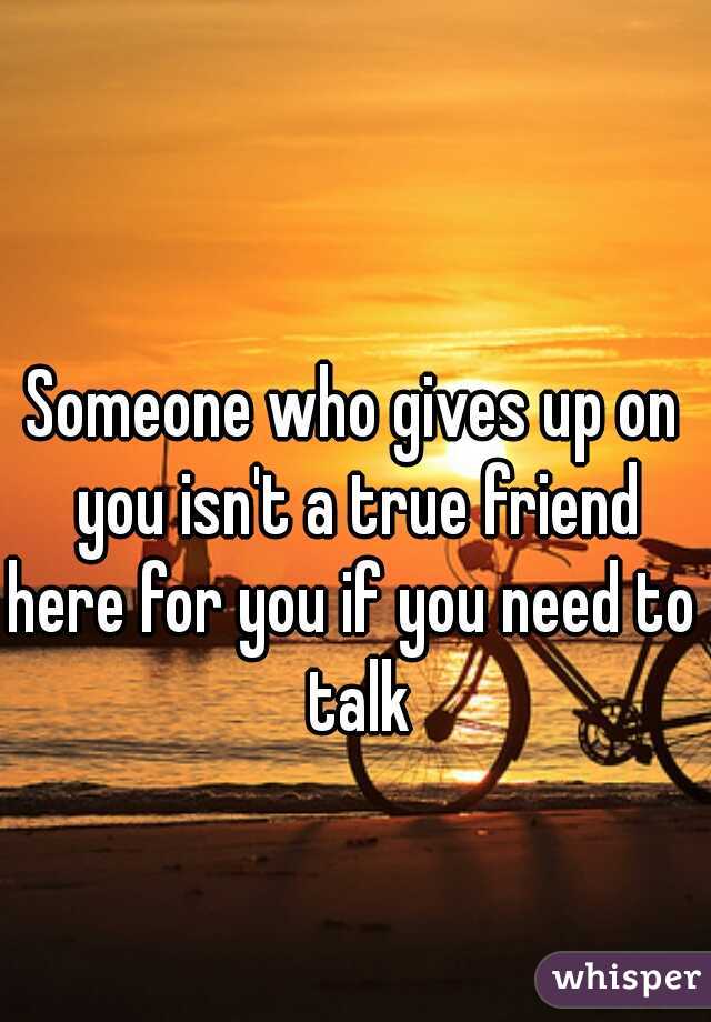 Someone who gives up on you isn't a true friend
here for you if you need to talk