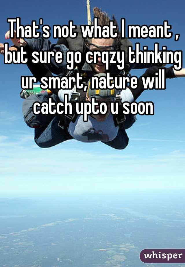 That's not what I meant , but sure go crqzy thinking ur smart, nature will catch upto u soon 