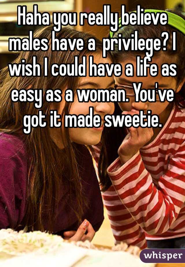 Haha you really believe males have a  privilege? I wish I could have a life as easy as a woman. You've got it made sweetie.