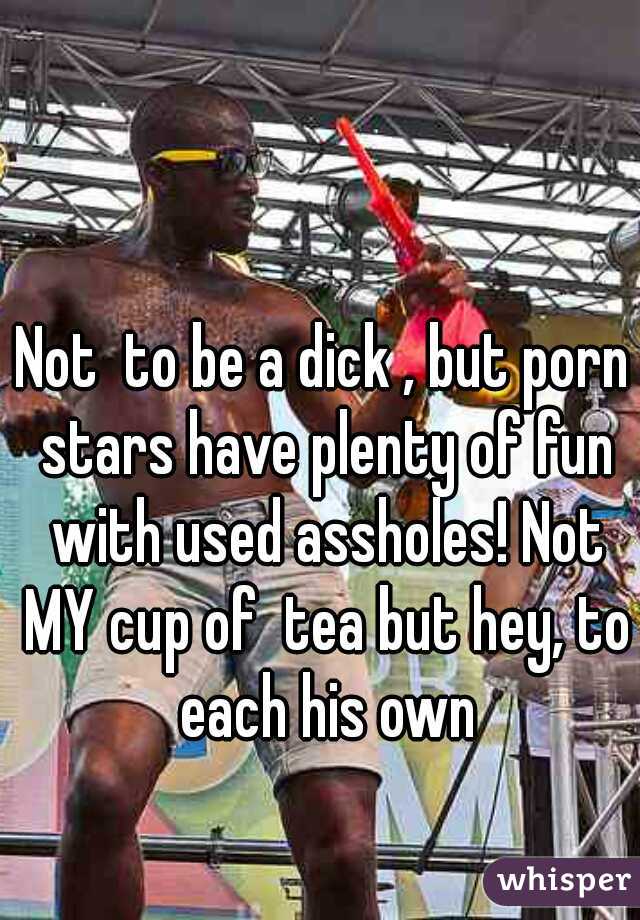 Not  to be a dick , but porn stars have plenty of fun with used assholes! Not MY cup of  tea but hey, to each his own