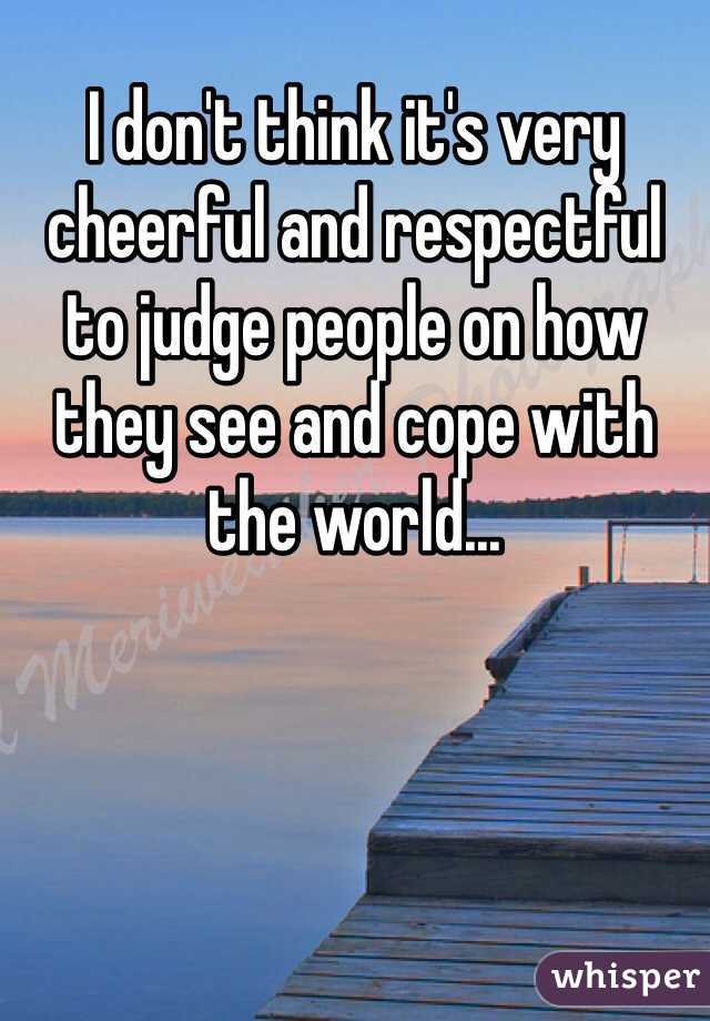 I don't think it's very cheerful and respectful to judge people on how they see and cope with the world...