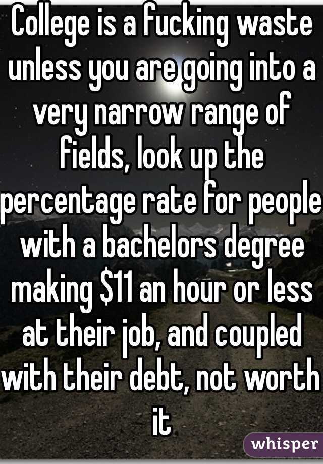 College is a fucking waste unless you are going into a very narrow range of fields, look up the percentage rate for people with a bachelors degree making $11 an hour or less at their job, and coupled with their debt, not worth it 
