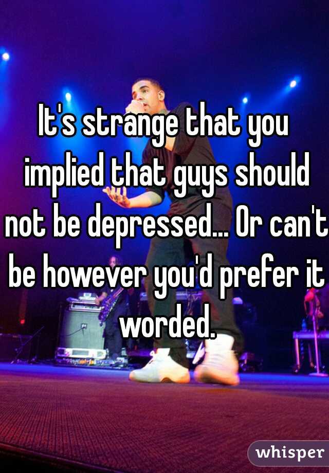 It's strange that you implied that guys should not be depressed... Or can't be however you'd prefer it worded.