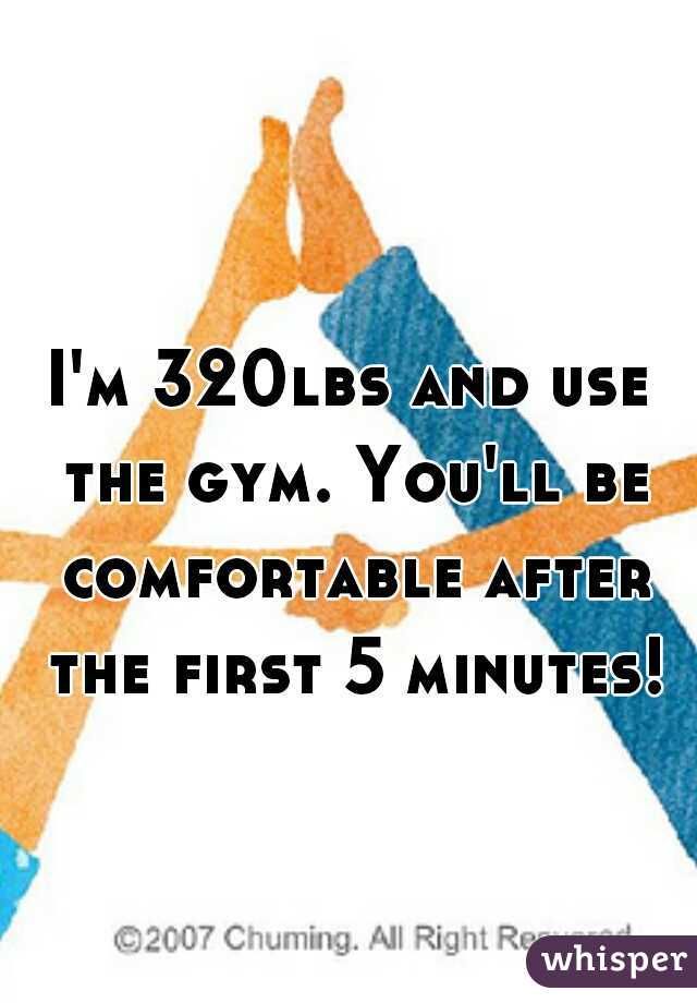 I'm 320lbs and use the gym. You'll be comfortable after the first 5 minutes! 
