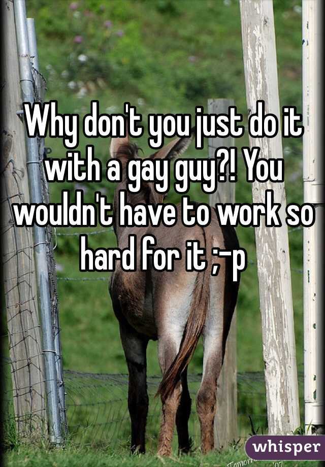 Why don't you just do it with a gay guy?! You wouldn't have to work so hard for it ;-p