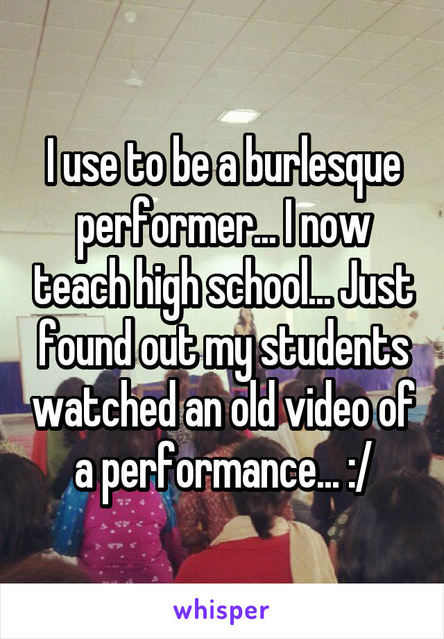 I use to be a burlesque performer... I now teach high school... Just found out my students watched an old video of a performance... :/