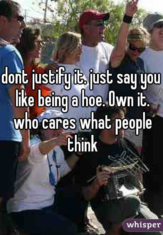 dont justify it. just say you like being a hoe. Own it. who cares what people think