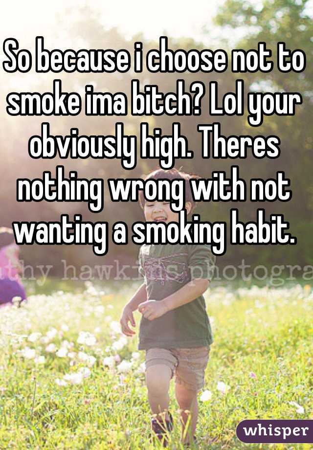 So because i choose not to smoke ima bitch? Lol your obviously high. Theres nothing wrong with not wanting a smoking habit. 