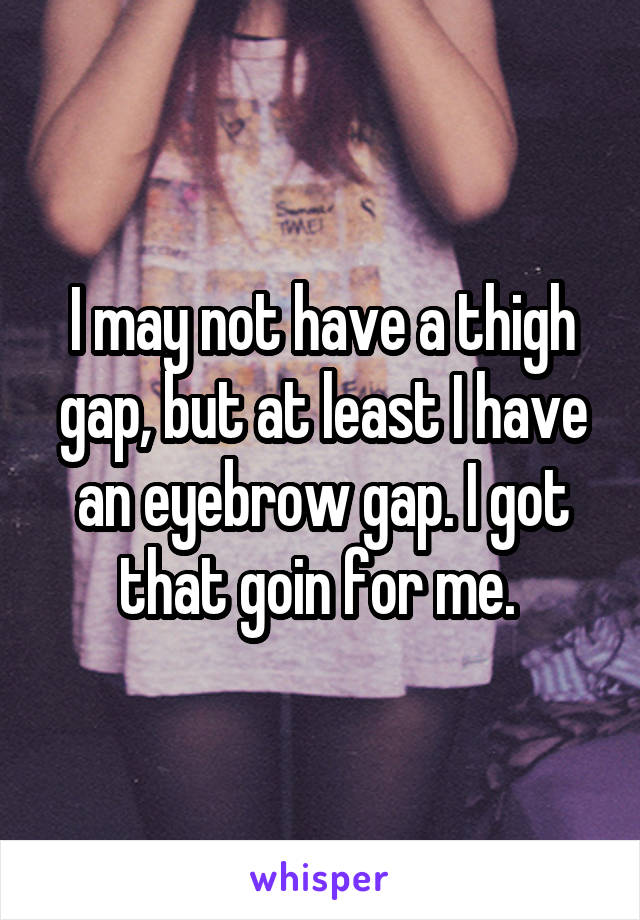 I may not have a thigh gap, but at least I have an eyebrow gap. I got that goin for me. 