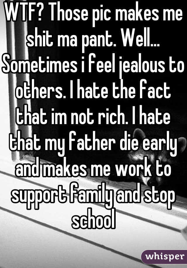 WTF? Those pic makes me shit ma pant. Well... Sometimes i feel jealous to others. I hate the fact that im not rich. I hate that my father die early and makes me work to support family and stop school