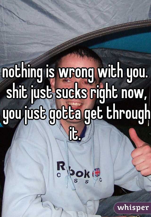 nothing is wrong with you. shit just sucks right now, you just gotta get through it. 