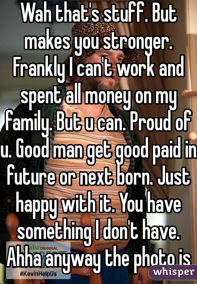 Wah that's stuff. But makes you stronger. Frankly I can't work and spent all money on my family. But u can. Proud of u. Good man get good paid in future or next born. Just happy with it. You have something I don't have. Ahha anyway the photo is auto choose by whisper 