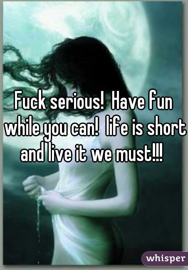 Fuck serious!  Have fun while you can!  life is short and live it we must!!!  