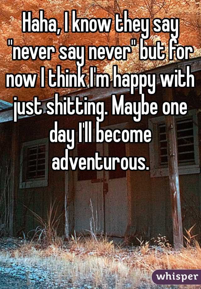 Haha, I know they say "never say never" but for now I think I'm happy with just shitting. Maybe one day I'll become adventurous. 