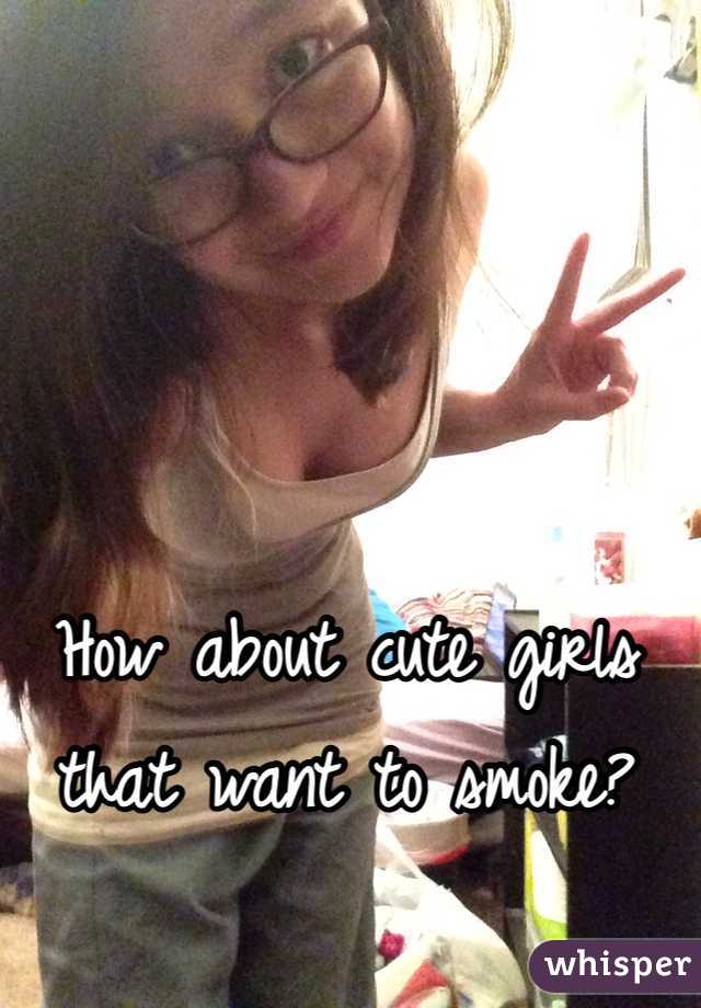 How about cute girls that want to smoke?