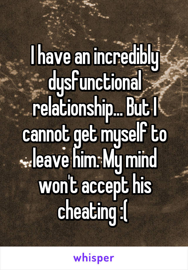 I have an incredibly dysfunctional relationship... But I cannot get myself to leave him. My mind won't accept his cheating :( 